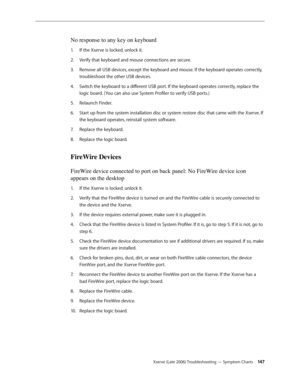 Page 147Xserve (Late 2006) Troubleshooting — Symptom Charts 14 7
No response to any key on keyboard
If the Xserve is locked, unlock it.
1.  
Verify that keyboard and mouse connections are secure.
2.  
Remove all USB devices, except the keyboard and mouse. If the keyboard operates correctly, 
3. 
troubleshoot the other USB devices.
Switch the keyboard to a different USB port. If the keyboard operates correctly, replace the 
4.  
logic board. (You can also use System Profiler to verify USB ports.)
Relaunch...