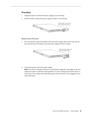 Page 16Xserve (Late 2006) Take Apart — Power Supply 16
Procedure
Unplug the power cord from the power supply you are removing.
1.  
Pull the handle to release the power supply and slide it out of the bay.
2.  
Pull the handle to unlatch th e
power supply and remove it.
Replacement Procedure
Press and release to open the handle on the new power supply, slide it all the way into the 
1.  
bay, and then press the handle to seat the power supply and lock it in place.  
Slide the power supply in an d
press the...