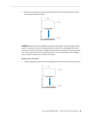 Page 30Xserve (Late 2006) Take Apart — PCI-X and PCI-E Expansion Cards 30
Remove the screw that secures the expansion card to the riser, and separate the card and 
4.  
riser by gently pulling them apart.
Screw
PCI card
PCI riser
WARNING: When removing or installing an expansion card, handle it only by the edges. Do not 
touch its connectors or any of the components on the card. Lift the card straight out from the 
connector to remove it, and insert it straight into the connector to install it. Do not rock the...