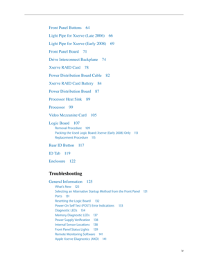 Page 4iv
Front Panel Buttons 64
Light Pipe for Xserve (Late 2006)  66
Light Pipe for Xserve (Early 2008)  69
Front Panel Board  71
Drive Interconnect Backplane  74
Xserve RAID Card  78
Power Distribution Board Cable  82
Xserve RAID Card Battery  84
Power Distribution Board  87
Processor Heat Sink  89
Processor  99
Video Mezzanine Card  105
Logic Board  107
Removal Procedure  109
Packing the Used Logic Board: Xserve (Early 2008) Only  113
Replacement Procedure  115
Rear ID Button  117
ID Tab  119
Enclosure...
