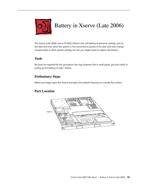 Page 32Xserve (Late 2006) Take Apart — Battery in Xserve (Late 2006) 32
Battery in Xserve (Late 2006)
The Xserve (Late 2006) uses a CR 2032 Lithium coin cell battery to preserve settings such as 
the date and time when the system is not connected to power. If the date and time change 
unexpectedly or other system settings are lost, you might need to replace the battery.
Tools
No tools are required for this procedure. You may, however, find a small plastic pry tool useful in 
prying up the battery in step 1...