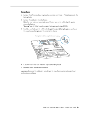Page 33Xserve (Late 2006) Take Apart — Battery in Xserve (Late 2006) 33
Procedure
Remove the left riser card and any installed expansion card in slot 1 if it blocks access to the 
1.  
battery holder.
Remove the old battery from the holder.  
2.  
Note: You may first need to carefully spread the two tabs on the holder slightly apart to 
release the battery.  
Warning: To avoid risk of explosion, replace battery only with type CR2032.
Insert the new battery in the holder with the positive side (+) facing the...
