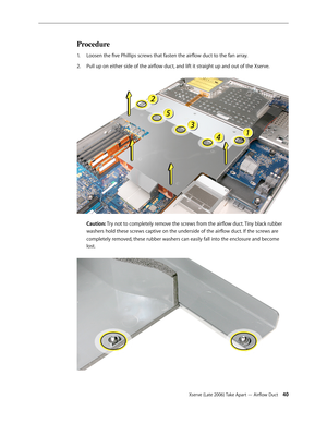 Page 40Xserve (Late 2006) Take Apart — Airflow Duct 40
Procedure
Loosen the five Phillips screws that fasten the airflow duct to the fan array.
1.  
Pull up on either side of the airflow duct, and lift it straight up and out of the Xserve.  
2.  
 
Caution: Try not to completely remove the screws from the airflow duct. Tiny black rubber 
washers hold these screws captive on the underside of the airflow duct. If the screws are 
completely removed, these rubber washers can easily fall into the enclosure and...