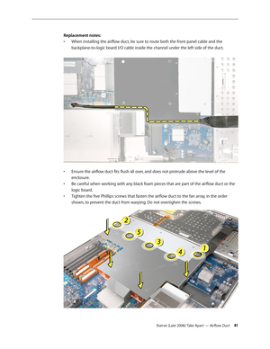 Page 41Xserve (Late 2006) Take Apart — Airflow Duct 41
Replacement notes:
When installing the airflow duct, be sure to route both the front panel cable and the 
• 
backplane-to-logic board I/O cable inside the channel under the left side of the duct.  
Ensure the airflow duct fits flush all over, and does not protrude above the level of the 
• 
enclosure.
Be careful when working with any black foam pieces that are part of the airflow duct or the 
• 
logic board.
Tighten the five Phillips screws that fasten the...