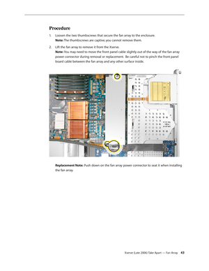 Page 43Xserve (Late 2006) Take Apart — Fan Array 43
Procedure
Loosen the two thumbscrews that secure the fan array to the enclosure. 
1.  
Note: The thumbscrews are captive; you cannot remove them.
Lift the fan array to remove it from the Xserve.  
2.  
Note: You may need to move the front panel cable slightly out of the way of the fan array 
power connector during removal or replacement.  Be careful not to pinch the front panel 
board cable between the fan array and any other surface inside.  
Replacement...