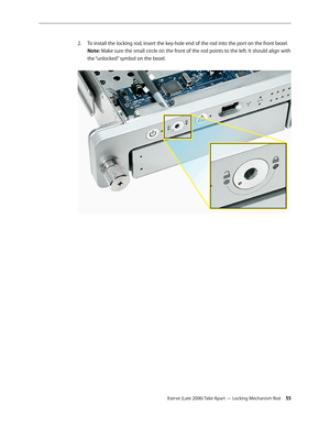 Page 55Xserve (Late 2006) Take Apart — Locking Mechanism Rod 55
To install the locking rod, insert the key-hole end of the rod into the port on the front bezel.
 
2.  
Note: Make sure the small circle on the front of the rod points to the left. It should align with 
the “unlocked” symbol on the bezel.   