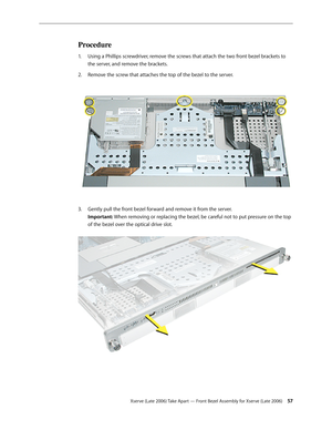 Page 57Xserve (Late 2006) Take Apart — Front Bezel Assembly for Xserve (Late 2006) 57
Procedure
Using a Phillips screwdriver, remove the screws that attach the two front bezel brackets to 
1.  
the server, and remove the brackets. 
Remove the screw that attaches the top of the bezel to the server.  
2.  
Gently pull the front bezel forward and remove it from the server.  
3. 
Important: When removing or replacing the bezel, be careful not to put pressure on the top 
of the bezel over the optical drive slot.   