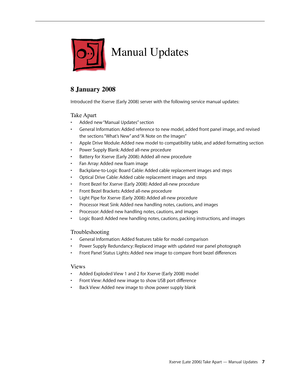 Page 7Xserve (Late 2006) Take Apart — Manual Updates 7
Manual Updates
8 January 2008
Introduced the Xserve (Early 2008) server with the following service manual updates:
Take Apart
Added new “Manual Updates” section
• 
General Information: Added reference to new model, added front panel image, and revised 
• 
the sections “What’s New” and “A Note on the Images”
Apple Drive Module: Added new model to compatibility table, and added formatting section
• 
Power Supply Blank: Added all-new procedure
• 
Battery for...