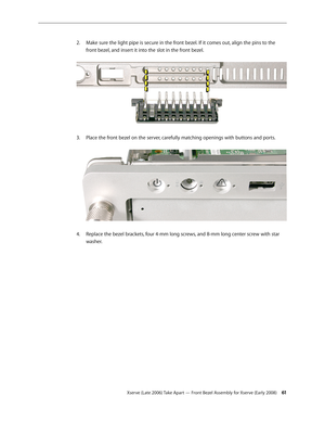 Page 61Xserve (Late 2006) Take Apart — Front Bezel Assembly for Xserve (Early 2008) 61
Make sure the light pipe is secure in the front bezel. If it comes out, align the pins to the 
2.  
front bezel, and insert it into the slot in the front bezel.  
Place the front bezel on the server, carefully matching openings with buttons and ports.  
3. 
Replace the bezel brackets, four 4-mm long screws, and 8-mm long center screw with star 
4.  
washer. 