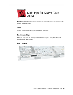 Page 66Xserve (Late 2006) Take Apart — Light Pipe for Xserve (Late 2006) 66
Light Pipe for Xserve (Late 
2006)
Note: Although the illustrations for this procedure are based on Xserve G5, the procedure is the 
same for Xserve (Late 2006).
Tools
The only tool required for this procedure is a Phillips screwdriver.
Preliminary Steps
Before you begin, open the Xserve; place the bottom housing on a sturdy, flat surface; and 
remove the front bezel assembly.
Part Location 