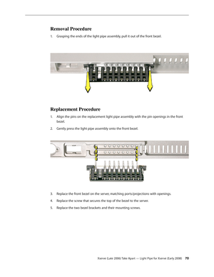 Page 70Xserve (Late 2006) Take Apart — Light Pipe for Xserve (Early 2008) 70
Removal Procedure
Grasping the ends of the light pipe assembly, pull it out of the front bezel.  
1.  
Replacement Procedure
Align the pins on the replacement light pipe assembly with the pin openings in the front 
1.  
bezel. 
Gently press the light pipe assembly onto the front bezel.  
2.  
Replace the front bezel on the server, matching ports/projections with openings.
3. 
Replace the screw that secures the top of the bezel to the...