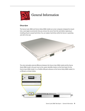 Page 8Xserve (Late 2006) Take Apart — General Information 8
General Information
Overview
The Xserve (Late 2006) and Xserve (Early 2008) models are server computers designed to mount 
into a rack; Apple recommends that you remove the server from the rack before replacing or 
installing all parts except hard drives. You can replace hard drives while the Xserve is operating 
and still in the rack.
The only noticeable external difference between the Xserve (Late 2006) model and the Xserve 
(Early 2008) model is...