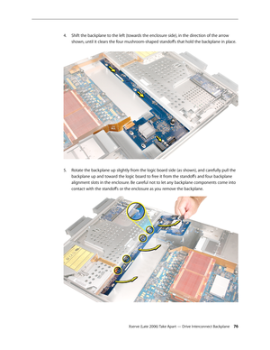 Page 76Xserve (Late 2006) Take Apart — Drive Interconnect Backplane 76
Shift the backplane to the left (towards the enclosure side), in the direction of the arrow 
4.  
shown, until it clears the four mushroom-shaped standoffs that hold the backplane in place.  
Rotate the backplane up slightly from the logic board side (as shown), and carefully pull the 
5. 
backplane up and toward the logic board to free it from the standoffs and four backplane 
alignment slots in the enclosure. Be careful not to let any...