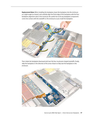 Page 77Xserve (Late 2006) Take Apart — Drive Interconnect Backplane 77
Replacement Note: When installing the backplane, lower the backplane into the enclosure 
at a slight angle (as shown), and carefully align the front edge of the backplane with the four 
backplane alignment slots in the enclosure. Be careful not to let any backplane components 
come into contact with the standoffs or the enclosure as you install the backplane. 
Then rotate the backplane downward and over the four mushroom-shaped standoffs....
