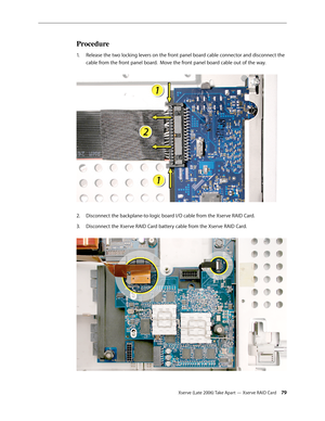 Page 79Xserve (Late 2006) Take Apart — Xserve RAID Card 79
Procedure
Release the two locking levers on the front panel board cable connector and disconnect the 
1.  
cable from the front panel board.  Move the front panel board cable out of the way.  
Disconnect the backplane-to-logic board I/O cable from the Xserve RAID Card.
2.  
Disconnect the Xserve RAID Card battery cable from the Xserve RAID Card.  
3.  