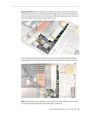Page 81Xserve (Late 2006) Take Apart — Xserve RAID Card 81
Replacement Note: When installing the Xserve RAID Card, lower the card into the enclosure at 
a slight angle (as shown), and carefully align the front edge of the card with the four alignment 
slots in the enclosure. Be careful not to let any Xserve RAID Card components come into contact 
with the standoffs or the enclosure as you install the card. 
Then rotate the Xserve RAID Card downward and over the four mushroom-shaped standoffs. 
Finally, slide...