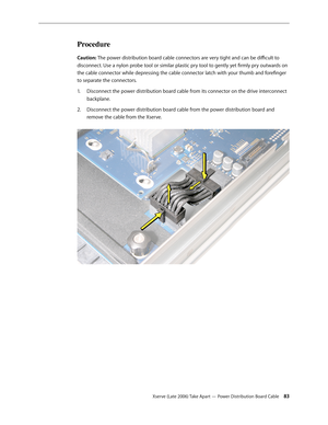 Page 83Xserve (Late 2006) Take Apart — Power Distribution Board Cable 83
Procedure
Caution: The power distribution board cable connectors are very tight and can be difficult to 
disconnect. Use a nylon probe tool or similar plastic pry tool to gently yet firmly pry outwards on 
the cable connector while depressing the cable connector latch with your thumb and forefinger 
to separate the connectors.Disconnect the power distribution board cable from its connector on the drive interconnect 
1.  
backplane....