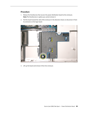 Page 88Xserve (Late 2006) Take Apart — Power Distribution Board 88
Procedure
Release the thumbscrew that secures the power distribution board to the enclosure. 
1.  
Note: The thumbscrew is captive; you cannot remove it.
Pull the board toward the side of the enclosure in the direction shown, to disconnect it from 
2.  
its connector on the logic board.  
Lift up the board and remove it from the enclosure.
3.  