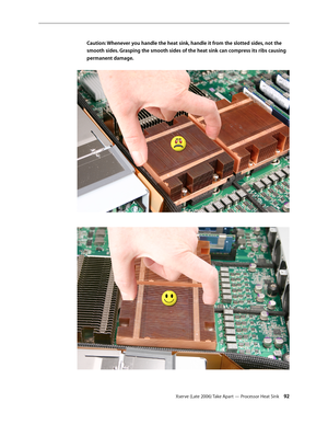 Page 92Xserve (Late 2006) Take Apart — Processor Heat Sink 92
Caution: Whenever you handle the heat sink, handle it from the slotted sides, not the 
smooth sides. Grasping the smooth sides of the heat sink can compress its ribs causing 
permanent damage. 
  