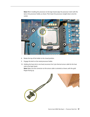 Page 97Xserve (Late 2006) Take Apart — Processor Heat Sink 97
Note: When installing the processor on the logic board, align the processor notch with the 
tab on the processor holder, as shown. Then lower the processor straight down onto the 
socket.
 
Rotate the top of the holder to the closed position.
8.  
Engage the latch on the metal processor holder.
9. 
Holding the heat sink in one hand, reconnect the 2-pin thermal sensor cable for the heat 
10.  
sink to the logic board.  
Note: Make sure the connector...