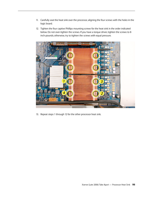 Page 98Xserve (Late 2006) Take Apart — Processor Heat Sink 98
Carefully seat the heat sink over the processor, aligning the four screws with the holes in the 
11 .  
logic board.
Tighten the four captive Phillips mounting screws for the heat sink in the order indicated 
12.  
below. Do not over-tighten the screws. If you have a torque driver, tighten the screws to 8 
inch-pounds; otherwise, try to tighten the screws with equal pressure.  
Repeat steps 1 through 12 for the other processor heat sink.
13 .   