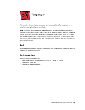 Page 99Xserve (Late 2006) Take Apart — Processor 99
Processor
This procedure illustrates how to remove the right processor (CPU A). The instructions are the 
same for removing the left processor (CPU B).
Note: The thermal bond between the processor heat sink and the processor requires thermal 
grease for proper operation. Every time you remove the processor heat sink, you must replace the 
thermal grease. New grease and alcohol wipes for cleaning off the previous grease are included 
with replacement processors...