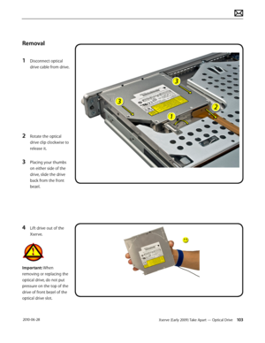 Page 103Xserve (Early 2009) Take Apart — Optical Drive 103 2010-06-28
Removal
1 Disconnect optical 
drive cable from drive.
2 Rotate the optical 
drive clip clockwise to 
release it.
3 Placing your thumbs 
on either side of the 
drive, slide the drive 
back from the front 
bezel.
4 Lift drive out of the 
Xserve.
Important: When 
removing or replacing the 
optical drive, do not put 
pressure on the top of the 
drive of front bezel of the 
optical drive slot.  