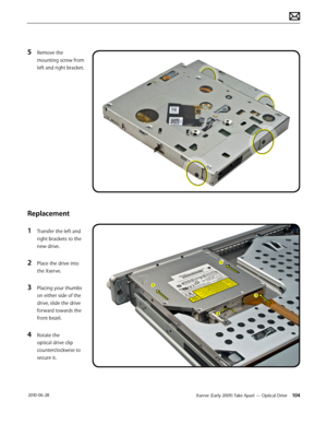 Page 104Xserve (Early 2009) Take Apart — Optical Drive 104 2010-06-28
5 Remove the 
mounting screw from 
left and right bracket.
Replacement
1 Transfer the left and 
right brackets to the 
new drive.
2 Place the drive into 
the Xserve.
3 Placing your thumbs 
on either side of the 
drive, slide the drive 
forward towards the 
front bezel.
4 Rotate the 
optical drive clip 
counterclockwise to 
secure it.  