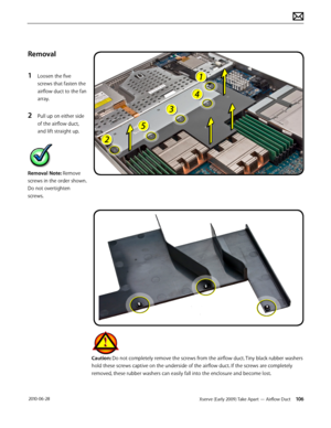 Page 106Xserve (Early 2009) Take Apart — Airflow Duct 106 2010-06-28
Removal
1 Loosen the five 
screws that fasten the 
airflow duct to the fan 
array.
2 Pull up on either side 
of the airflow duct, 
and lift straight up.
Removal Note: Remove 
screws in the order shown. 
Do not overtighten 
screws.
Caution: Do not completely remove the screws from the airflow duct. Tiny black rubber washers 
hold these screws captive on the underside of the airflow duct. If the screws are completely 
removed, these rubber...