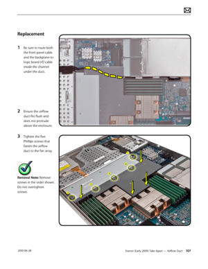 Page 107Xserve (Early 2009) Take Apart — Airflow Duct 107 2010-06-28
Replacement
1 Be sure to route both 
the front panel cable 
and the backplane-to-
logic board I/O cable 
inside the channel 
under the duct.
2 Ensure the airflow 
duct fits flush and 
does not protrude 
above the enclosure.
3 Tighten the five 
Phillips screws that 
fasten the airflow 
duct to the fan array.
Removal Note: Remove 
screws in the order shown. 
Do not overtighten 
screws.  