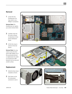 Page 109Product Name Take Apart — Fan Array 109 2010-06-28
Removal
1 Loosen the two 
thumbscrews. You 
may need to use a 
Phillip #1 screwdriver.
Removal Note: The 
thumbscrews are captive; 
you cannot remove them.
2 Carefully rotate the 
fan array as shown 
to disconnect it from 
power distribution 
board.
3 Lift the fan array to 
remove it from the 
Xserve.
Removal Note: You may 
need to move the front 
panel cable slightly out of 
the way during removal 
or replacement. Be careful 
to not pinch the cable...