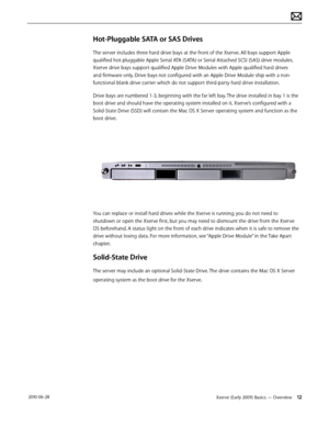 Page 12Xserve (Early 2009) Basics — Overview 12 2010-06-28
Hot-Pluggable SATA or SAS Drives 
The server includes three hard drive bays at the front of the Xserve. All bays support Apple 
qualified hot-pluggable Apple Serial ATA (SATA) or Serial Attached SCSI (SAS) drive modules. 
Xserve drive bays support qualified Apple Drive Modules with Apple qualified hard drives 
and firmware only. Drive bays not configured with an Apple Drive Module ship with a non-
functional blank drive carrier which do not support...