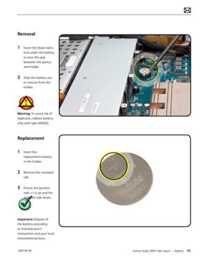 Page 111Xserve (Early 2009) Take Apart — Battery 111 2010-06-28
Removal
1 Insert the black nylon 
tool under the battery 
to ease the grip 
between the spring 
and holder.
2 Slide the battery out 
to remove from the 
holder.
Warning: To avoid risk of 
explosion, replace battery 
only with type BR2032.
Replacement
1 Insert the 
replacement battery 
in the holder.
2 Remove the insulated 
tab.
3 Ensure the positive 
side (+) is up and the 
negative side down.
Important: Dispose of 
the battery according 
to...