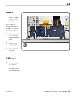 Page 113Xserve (Early 2009) Take Apart — Front Panel Cable 113 2010-06-28
Removal
1 Release the locking 
levers on the cable 
connectors.
Removal Note: The 
black stick may help in 
unlocking the levers on 
the cable connectors.
2 Disconnect the front 
panel board cable 
from the front panel 
board.
3 Disconnect cable 
from the logic board.
4 Remove cable from 
the Xserve.
Replacement
1 Connect the cable to 
the logic board.
2 Connect the cable to 
the front panel board..  