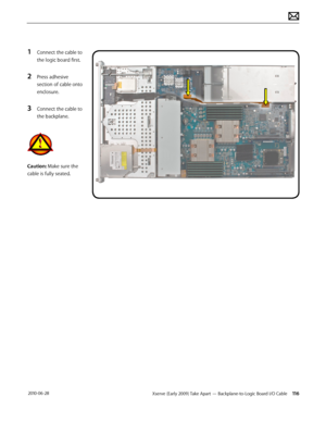 Page 116Xserve (Early 2009) Take Apart — Backplane-to-Logic Board I/O Cable 116 2010-06-28
1 Connect the cable to 
the logic board first.
2 Press adhesive 
section of cable onto 
enclosure.
3 Connect the cable to 
the backplane.
Caution: Make sure the 
cable is fully seated.  