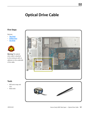 Page 117Xserve (Early 2009) Take Apart — Optical Drive Cable 117 2010-06-28
First Steps
Remove:
• Top Cover
• Airflow Duct
• Fan Array
Warning: The optical 
drive cable is attached 
to the enclosure with an 
adhesive on the underside 
of the cable.
Tools
• ESD wrist strap and 
mat
• Black stick
Optical Drive Cable  