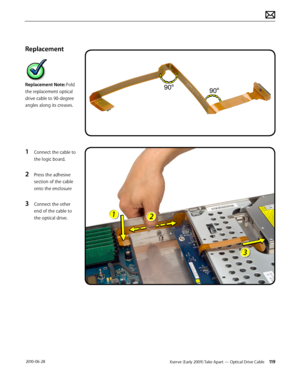 Page 119Xserve (Early 2009) Take Apart — Optical Drive Cable 119 2010-06-28
Replacement
Replacement Note: Fold 
the replacement optical 
drive cable to 90-degree 
angles along its creases.
1 Connect the cable to 
the logic board.
2 Press the adhesive 
section of the cable 
onto the enclosure
3 Connect the other 
end of the cable to 
the optical drive.  