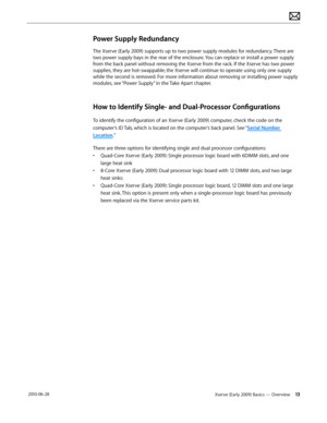 Page 13Xserve (Early 2009) Basics — Overview 13 2010-06-28
Power Supply Redundancy
The Xserve (Early 2009) supports up to two power supply modules for redundancy. There are 
two power supply bays in the rear of the enclosure. You can replace or install a power supply 
from the back panel without removing the Xserve from the rack. If the Xserve has two power 
supplies, they are hot-swappable; the Xserve will continue to operate using only one supply 
while the second is removed. For more information about...