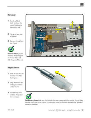 Page 121Xserve (Early 2009) Take Apart — Locking Mechanism Rod 121 2010-06-28
Removal
1 Gently pull back 
latch to release the 
gear of the locking 
mechanism rod.
2 Tilt up the gear end 
of the rod.
3 Remove the rod from 
the Xserve.
Removal Note: If you are 
replacing the plastic gear 
on the end of the rod, 
slide the gear off the rod.
Replacement
1 Slide the rod onto the 
notched end of the 
locking rod.
2 Align the narrow end 
of the gear with the 
end of the rod
3 Insert the key-hole 
end into the port on...