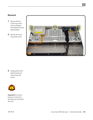 Page 125Xserve (Early 2009) Take Apart — Front Bezel Assembly 125 2010-06-28
Removal
1 Remove the four 
4-mm long screws 
and two brackets 
from behind the front 
bezel brackets.
2 Remove the 8-mm 
long center screw.
3 Gently pull the front 
bezel forward and 
remove from the 
Xserve.
Important: Do not put 
pressure on the top of 
the bezel over the optical 
drive slot.  