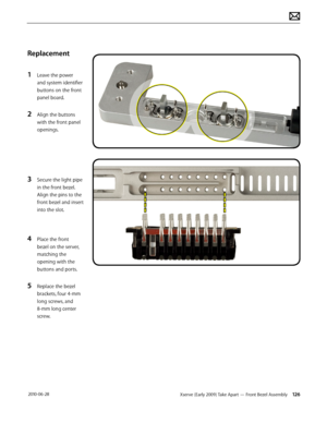 Page 126Xserve (Early 2009) Take Apart — Front Bezel Assembly 126 2010-06-28
Replacement
1 Leave the power 
and system identifier 
buttons on the front 
panel board.
2 Align the buttons 
with the front panel 
openings.
3 Secure the light pipe 
in the front bezel. 
Align the pins to the 
front bezel and insert 
into the slot.
4 Place the front 
bezel on the server, 
matching the 
opening with the 
buttons and ports.
5 Replace the bezel 
brackets, four 4-mm 
long screws, and 
8-mm long center 
screw.  