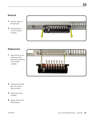 Page 130Xserve (Early 2009) Take Apart — Light Pipe 130 2010-06-28
Removal
1 Grasp the edges of 
the light pipe.
2 Pull light pipe out 
of the front bezel 
assembly.
Replacement
1 Align the pins on the 
replacement light 
pipe with pin opening 
on front bezel 
assembly.
2 Gently press the light 
pipe into the front 
bezel assembly.
3 Replace front bezel 
assembly.
4 Replace the two front 
bezel brackets.  