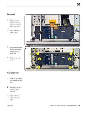 Page 132Xserve (Early 2009) Take Apart — Front Panel Board 132 2010-06-28
Removal
1 Release the two 
locking levers on 
the connector and 
disconnect cable.
2 Remove the two 
6-mm screws.
3 Slide the board back 
slightly and release 
the two clips on 
either side.
4 Tilt board up and 
remove.
Replacement
1 Tilt board up slightly 
and insert board into 
clips.
2 Slide board forward 
into front panel 
assembly.
3 Replace the two 
6-mm screws and 
cable.  