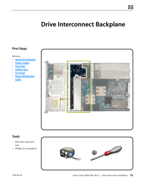 Page 133Xserve (Early 2009) Take Apart — Drive Interconnect Backplane 133 2010-06-28
First Steps
Remove:
• Apple Drive Module
• Power Supply
• Top Cover
• Airflow Duct
• Fan Array
• Power Distribution 
Cable
.
Tools
• ESD wrist strap and 
mat
• Phillips #2 screwdriver
Drive Interconnect Backplane  