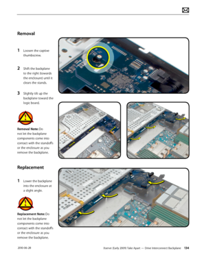 Page 134Xserve (Early 2009) Take Apart — Drive Interconnect Backplane 134 2010-06-28
Removal
1 Loosen the captive 
thumbscrew.
2 Shift the backplane 
to the right (towards 
the enclosure) until it 
clears the stands.
3 Slightly tilt up the 
backplane toward the 
logic board. 
Removal Note: Do 
not let the backplane 
components come into 
contact with the standoffs 
or the enclosure as you 
remove the backplane.
Replacement
1 Lower the backplane 
into the enclosure at 
a slight angle.
Replacement Note: Do 
not...