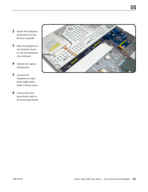 Page 135Xserve (Early 2009) Take Apart — Drive Interconnect Backplane 135 2010-06-28
2 Rotate the backplane 
downward and over 
the four standoffs.
3 Slide the backplane in 
the direction shown 
to seat the backplane 
into enclosure.
4 Tighten the captive 
thumbscrew.
5 Connect the 
backplane-to-logic 
board cable. Verify 
cable is firmly seated.
6 Connect the front 
panel board cable to 
the front panel board.  