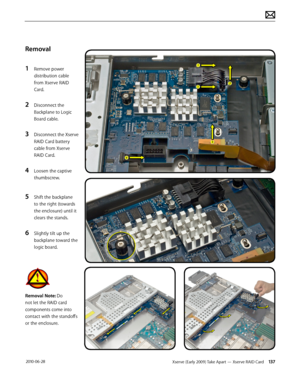 Page 137Xserve (Early 2009) Take Apart — Xserve RAID Card 137 2010-06-28
Removal
1 Remove power 
distribution cable 
from Xserve RAID 
Card.
2 Disconnect the 
Backplane to Logic 
Board cable.
3 Disconnect the Xserve 
RAID Card battery 
cable from Xserve 
RAID Card.
4 Loosen the captive 
thumbscrew.
5 Shift the backplane 
to the right (towards 
the enclosure) until it 
clears the stands.
6 Slightly tilt up the 
backplane toward the 
logic board. 
Removal Note: Do 
not let the RAID card 
components come into...