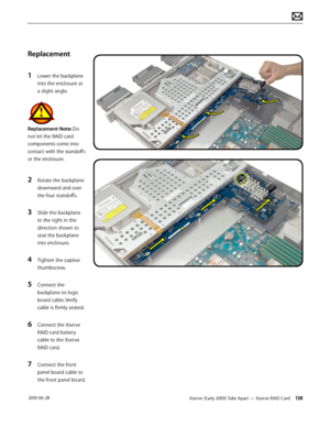 Page 138Xserve (Early 2009) Take Apart — Xserve RAID Card 138 2010-06-28
Replacement
1 Lower the backplane 
into the enclosure at 
a slight angle.
Replacement Note: Do 
not let the RAID card 
components come into 
contact with the standoffs 
or the enclosure.
2 Rotate the backplane 
downward and over 
the four standoffs.
3 Slide the backplane 
to the right in the 
direction shown to 
seat the backplane 
into enclosure.
4 Tighten the captive 
thumbscrew.
5 Connect the 
backplane-to-logic 
board cable. Verify...