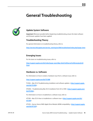 Page 15Xserve (Early 2009) General Troubleshooting — Update System Software 15 2010-06-28
General Troubleshooting
Update System Software
Important: Whenever possible before beginning troubleshooting, ensure the latest software 
and firmware updates have been applied.
Troubleshooting Theory
For general information on troubleshooting theory, refer to:
http://service.info.apple.com/service_training/en/006/troubleshoot/index.php?page=intro
Emerging Issues
For the latest on troubleshooting issues, refer to:...