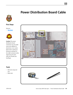 Page 141Xserve (Early 2009) Take Apart — Power Distribution Board Cable 141 2010-06-28
First Steps
Remove:
• Top Cover
Caution: The power 
distribution board 
connectors are very tight 
and can be difficult to 
disconnect.. Use a nylon 
black stick to gently yet 
firmly pry outwards on 
the cable connector while 
depressing the latch 
with your thumb and 
forefinger.
Tools
• ESD wrist strap and 
mat
• Black stick
Power Distribution Board Cable  